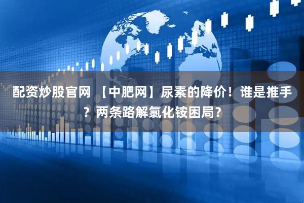 配资炒股官网 【中肥网】尿素的降价！谁是推手？两条路解氯化铵困局？