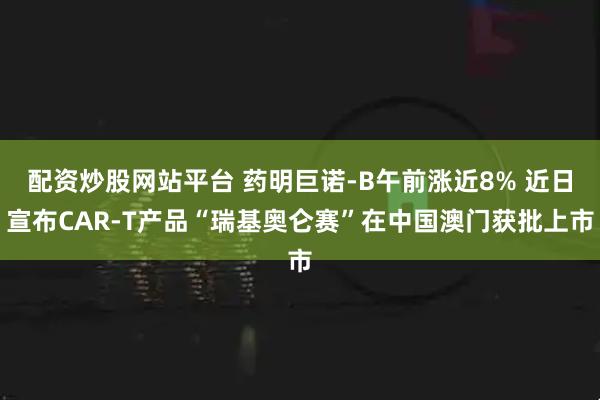 配资炒股网站平台 药明巨诺-B午前涨近8% 近日宣布CAR-T产品“瑞基奥仑赛”在中国澳门获批上市