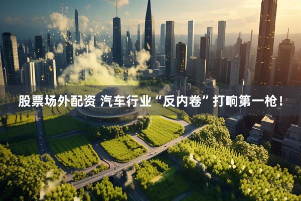 股票场外配资 汽车行业“反内卷”打响第一枪！