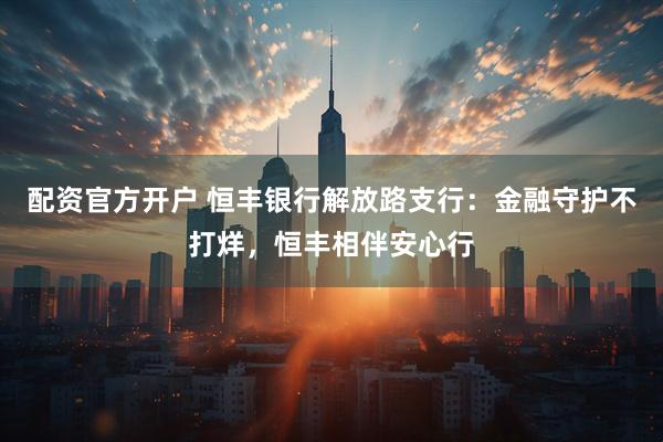 配资官方开户 恒丰银行解放路支行：金融守护不打烊，恒丰相伴安心行