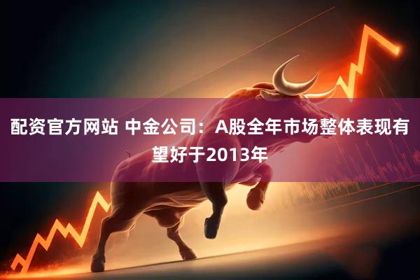 配资官方网站 中金公司：A股全年市场整体表现有望好于2013年