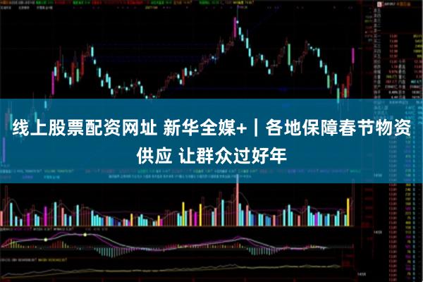 线上股票配资网址 新华全媒+｜各地保障春节物资供应 让群众过好年
