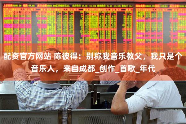 配资官方网站 陈彼得：别称我音乐教父，我只是个音乐人，来自成都_创作_首歌_年代