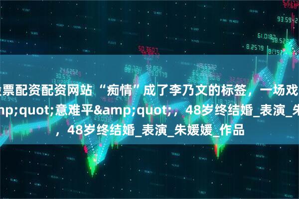 股票配资配资网站 “痴情”成了李乃文的标签，一场戏和女演员&quot;意难平&quot;，48岁终结婚_表演_朱媛媛_作品