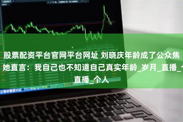 股票配资平台官网平台网址 刘晓庆年龄成了公众焦点，她直言：我自己也不知道自己真实年龄_岁月_直播_个人