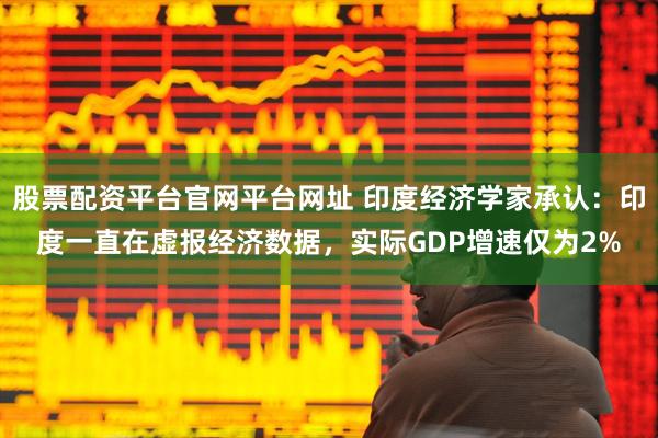 股票配资平台官网平台网址 印度经济学家承认：印度一直在虚报经济数据，实际GDP增速仅为2%