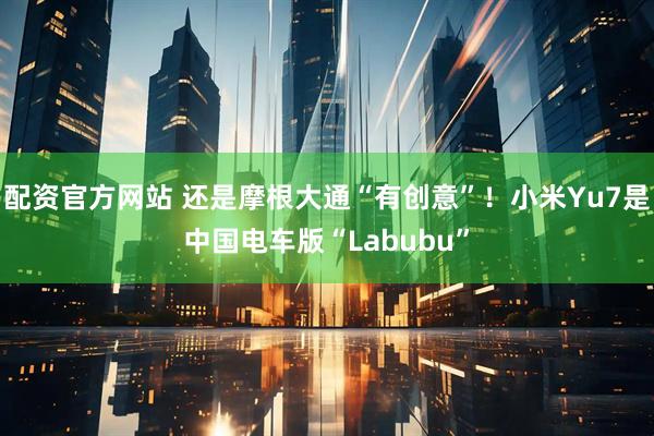配资官方网站 还是摩根大通“有创意”！小米Yu7是中国电车版“Labubu”