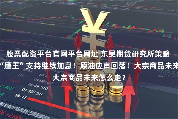 股票配资平台官网平台网址 东吴期货研究所策略 | 美联储“鹰王”支持继续加息！原油应声回落！大宗商品未来怎么走？