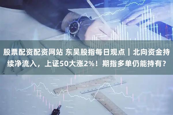 股票配资配资网站 东吴股指每日观点｜北向资金持续净流入，上证50大涨2%！期指多单仍能持有？