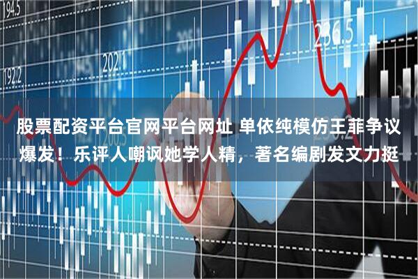 股票配资平台官网平台网址 单依纯模仿王菲争议爆发！乐评人嘲讽她学人精，著名编剧发文力挺