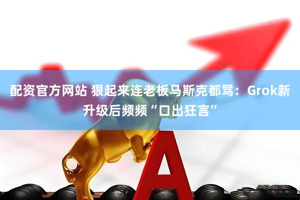 配资官方网站 狠起来连老板马斯克都骂：Grok新升级后频频“口出狂言”