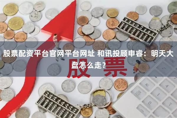 股票配资平台官网平台网址 和讯投顾申睿：明天大盘怎么走？