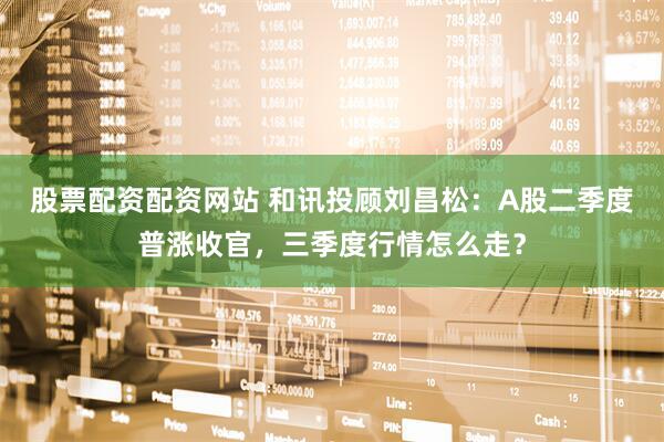 股票配资配资网站 和讯投顾刘昌松：A股二季度普涨收官，三季度行情怎么走？
