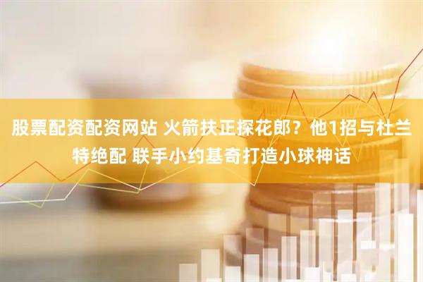 股票配资配资网站 火箭扶正探花郎？他1招与杜兰特绝配 联手小约基奇打造小球神话