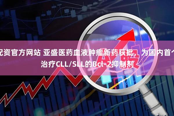 配资官方网站 亚盛医药血液肿瘤新药获批，为国内首个治疗CLL/SLL的Bcl-2抑制剂