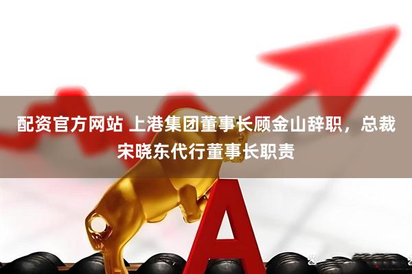 配资官方网站 上港集团董事长顾金山辞职，总裁宋晓东代行董事长职责
