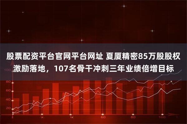 股票配资平台官网平台网址 夏厦精密85万股股权激励落地，107名骨干冲刺三年业绩倍增目标