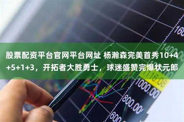 股票配资平台官网平台网址 杨瀚森完美首秀10+4+5+1+3，开拓者大胜勇士，球迷盛赞完爆状元郎