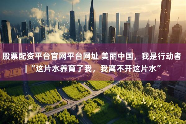 股票配资平台官网平台网址 美丽中国，我是行动者 | “这片水养育了我，我离不开这片水”