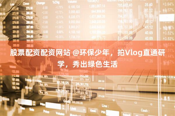 股票配资配资网站 @环保少年，拍Vlog直通研学，秀出绿色生活