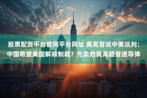 股票配资平台官网平台网址 美高官谈中美谈判：中国希望美国解除制裁？先卖给我高超音速导弹