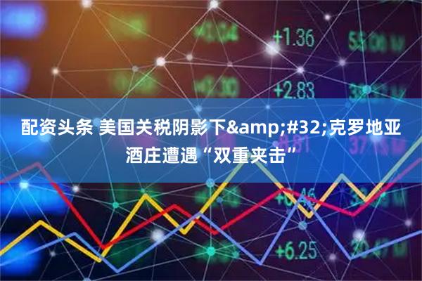 配资头条 美国关税阴影下&#32;克罗地亚酒庄遭遇“双重夹击”