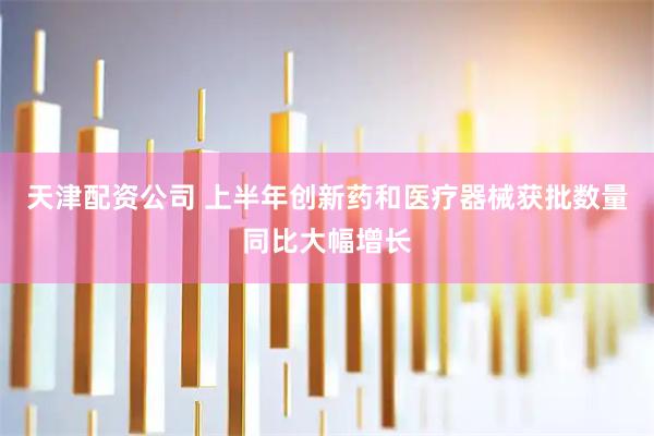 天津配资公司 上半年创新药和医疗器械获批数量同比大幅增长