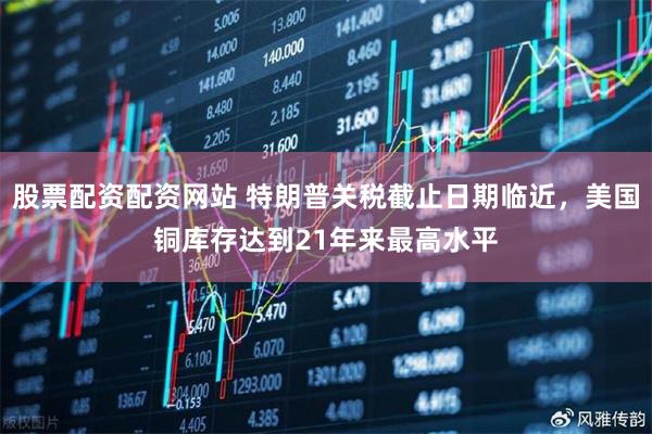 股票配资配资网站 特朗普关税截止日期临近，美国铜库存达到21年来最高水平