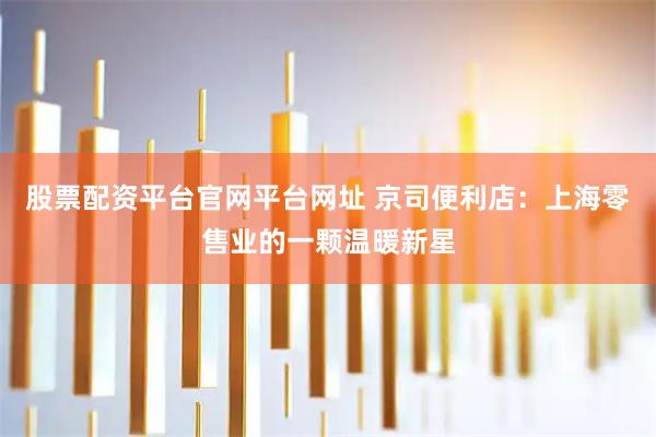 股票配资平台官网平台网址 京司便利店：上海零售业的一颗温暖新星
