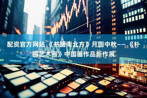 配资官方网站 《书画南北方》月圆中秋—— 《朴园艺术圈》中国画作品新作展