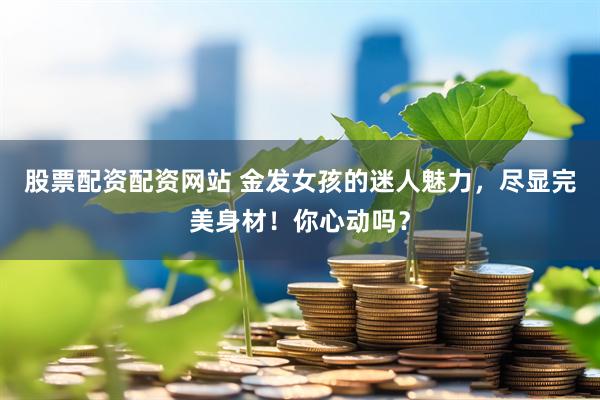 股票配资配资网站 金发女孩的迷人魅力，尽显完美身材！你心动吗？