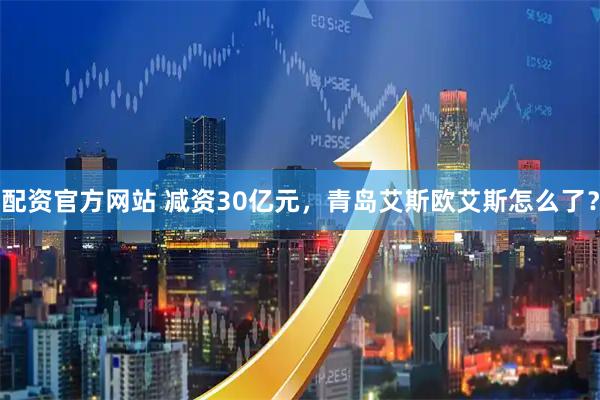配资官方网站 减资30亿元，青岛艾斯欧艾斯怎么了？