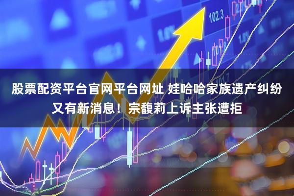 股票配资平台官网平台网址 娃哈哈家族遗产纠纷又有新消息!宗馥莉上诉主张遭拒