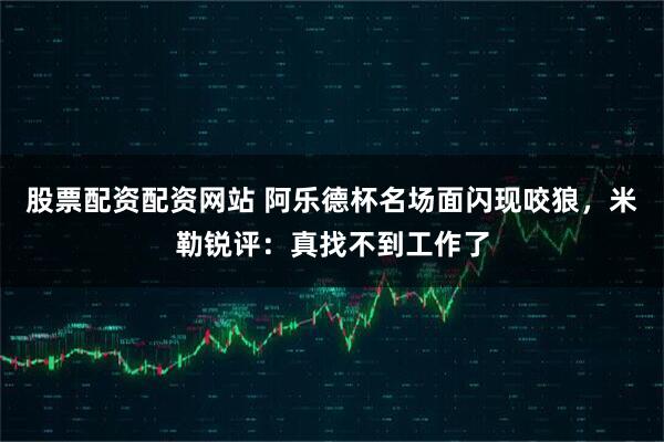 股票配资配资网站 阿乐德杯名场面闪现咬狼，米勒锐评：真找不到工作了