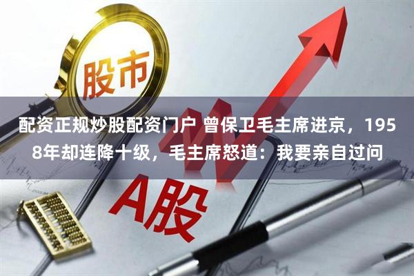 配资正规炒股配资门户 曾保卫毛主席进京，1958年却连降十级，毛主席怒道：我要亲自过问