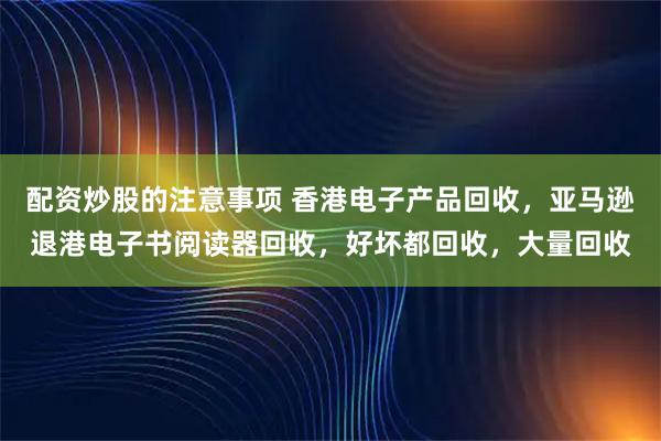 配资炒股的注意事项 香港电子产品回收，亚马逊退港电子书阅读器回收，好坏都回收，大量回收