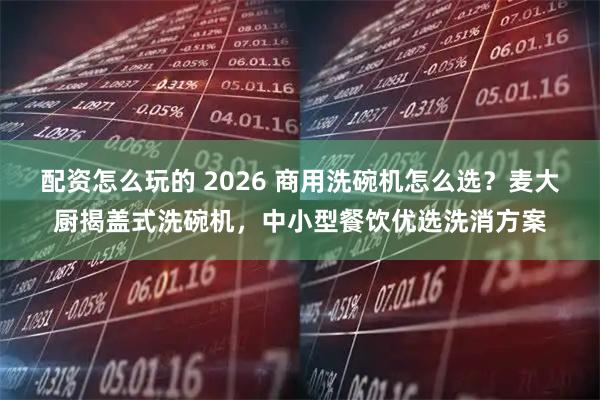 配资怎么玩的 2026 商用洗碗机怎么选？麦大厨揭盖式洗碗机，中小型餐饮优选洗消方案