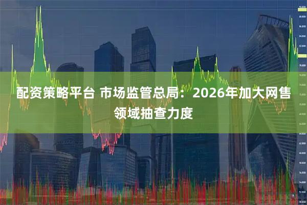 配资策略平台 市场监管总局：2026年加大网售领域抽查力度