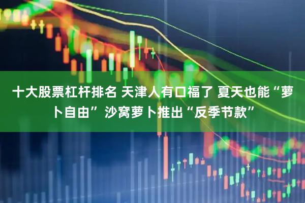 十大股票杠杆排名 天津人有口福了 夏天也能“萝卜自由” 沙窝萝卜推出“反季节款”