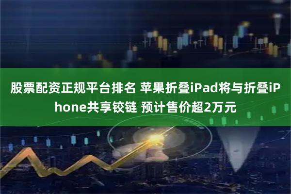 股票配资正规平台排名 苹果折叠iPad将与折叠iPhone共享铰链 预计售价超2万元