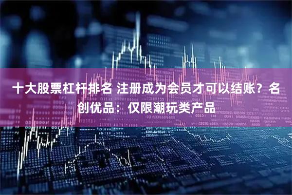 十大股票杠杆排名 注册成为会员才可以结账？名创优品：仅限潮玩类产品